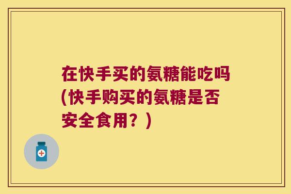 在快手买的氨糖能吃吗(快手购买的氨糖是否安全食用?)
