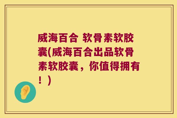 威海百合 软骨素软胶囊(威海百合出品软骨素软胶囊,你值得拥有!)
