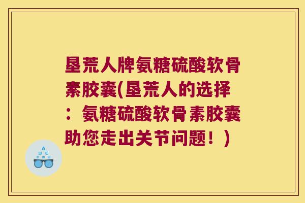 垦荒人牌氨糖硫酸软骨素胶囊(垦荒人的选择:氨糖硫酸软骨素胶囊助您走出关节问题!)