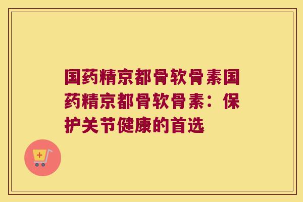 国药精京都骨软骨素国药精京都骨软骨素:保护关节健康的首选