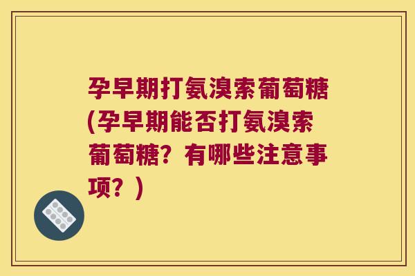 孕早期打氨溴索葡萄糖(孕早期能否打氨溴索葡萄糖?有哪些注意事项?)