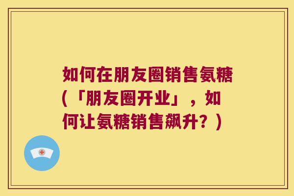 如何在朋友圈销售氨糖(「朋友圈开业」,如何让氨糖销售飙升?)