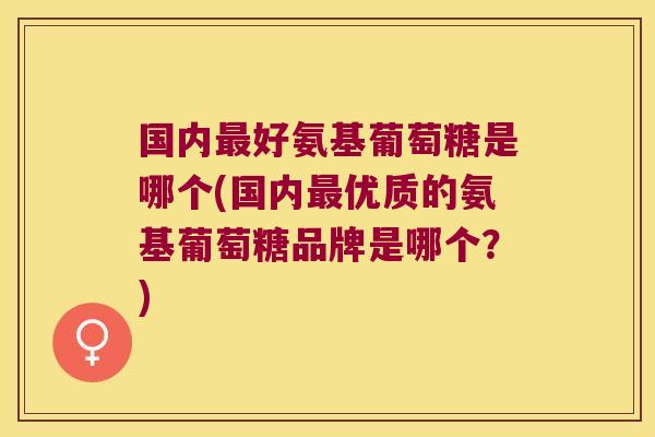 国内最好氨基葡萄糖是哪个(国内最优质的氨基葡萄糖品牌是哪个?)