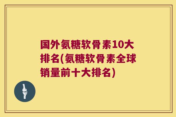 国外氨糖软骨素10大排名(氨糖软骨素全球销量前十大排名)