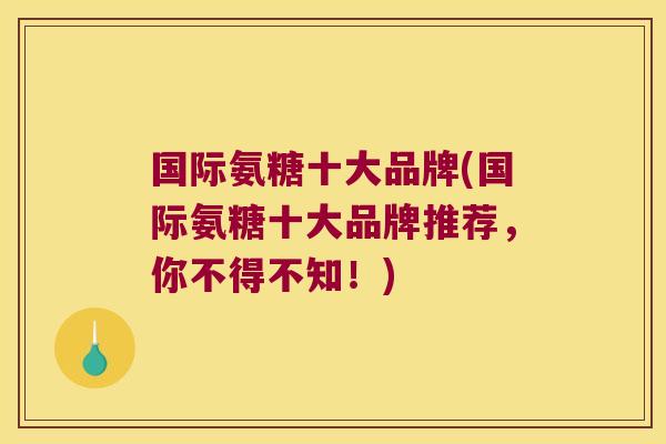 国际氨糖十大品牌(国际氨糖十大品牌推荐,你不得不知!)