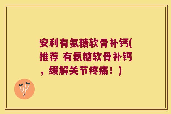 安利有氨糖软骨补钙(推荐 有氨糖软骨补钙,缓解关节疼痛!)