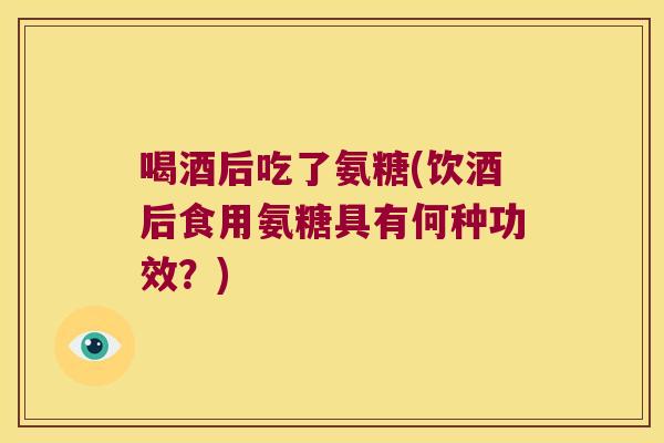 喝酒后吃了氨糖(饮酒后食用氨糖具有何种功效？)