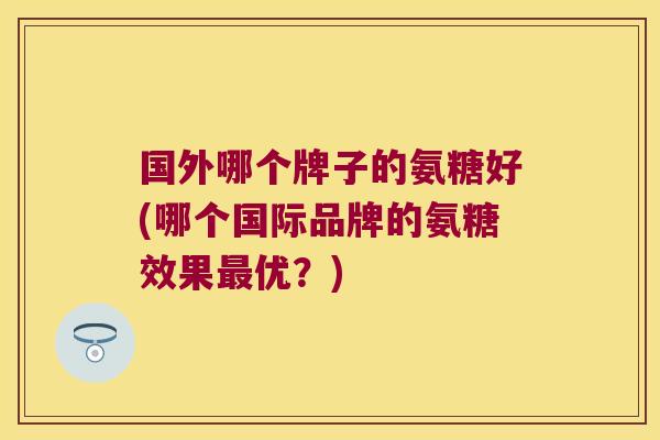 国外哪个牌子的氨糖好(哪个国际品牌的氨糖效果最优?)