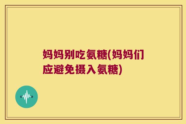 妈妈别吃氨糖(妈妈们应避免摄入氨糖)