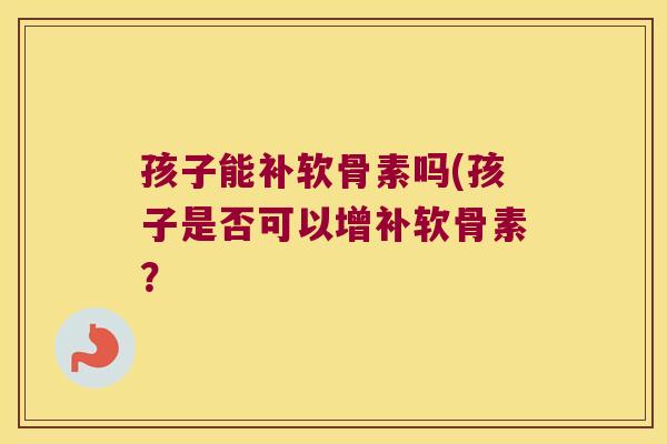 孩子能补软骨素吗(孩子是否可以增补软骨素?