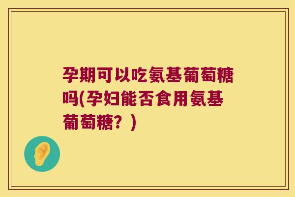 孕期可以吃氨基葡萄糖吗(孕妇能否食用氨基葡萄糖?)