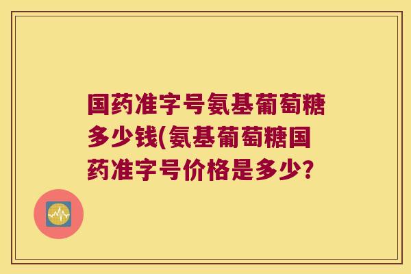 国药准字号氨基葡萄糖多少钱(氨基葡萄糖国药准字号价格是多少?