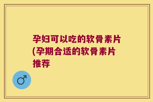 孕妇可以吃的软骨素片(孕期合适的软骨素片推荐
