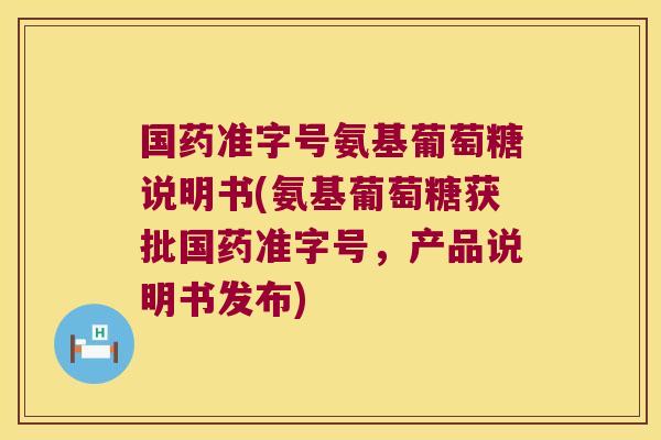 国药准字号氨基葡萄糖说明书(氨基葡萄糖获批国药准字号,产品说明书发布)