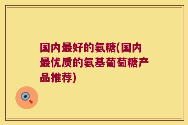 国内最好的氨糖(国内最优质的氨基葡萄糖产品推荐)
