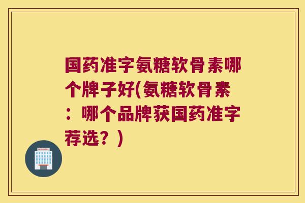 国药准字氨糖软骨素哪个牌子好(氨糖软骨素:哪个品牌获国药准字荐选?)