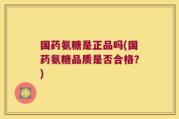 国药氨糖是正品吗(国药氨糖品质是否合格?)
