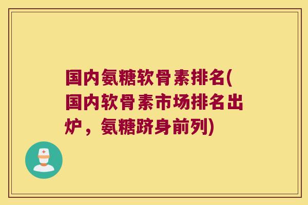国内氨糖软骨素排名(国内软骨素市场排名出炉，氨糖跻身前列)