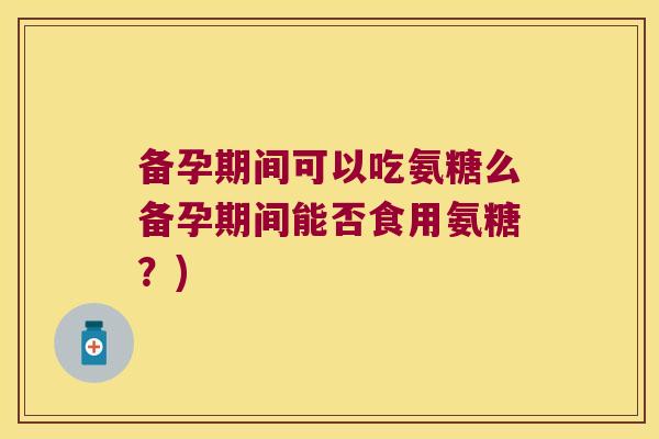 备孕期间可以吃氨糖么备孕期间能否食用氨糖?)