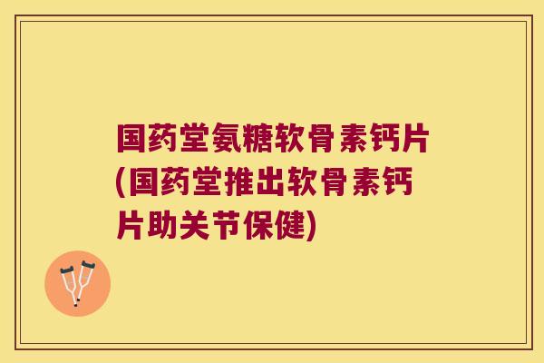 国药堂氨糖软骨素钙片(国药堂推出软骨素钙片助关节保健)