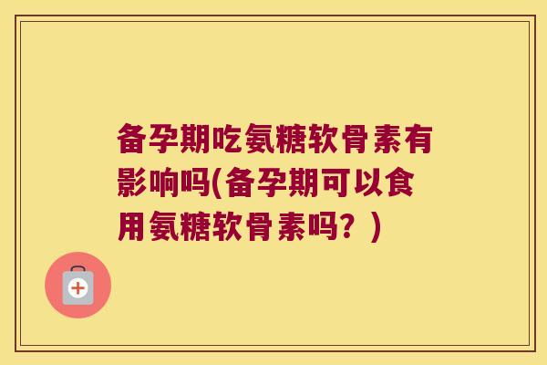 备孕期吃氨糖软骨素有影响吗(备孕期可以食用氨糖软骨素吗?)