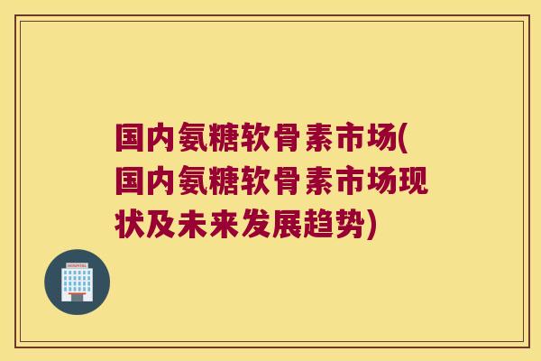 国内氨糖软骨素市场(国内氨糖软骨素市场现状及未来发展趋势)