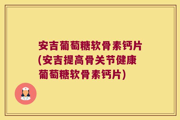 安吉葡萄糖软骨素钙片(安吉提高骨关节健康葡萄糖软骨素钙片)