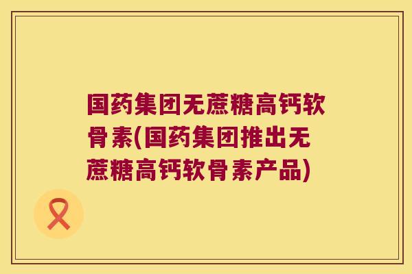 国药集团无蔗糖高钙软骨素(国药集团推出无蔗糖高钙软骨素产品)