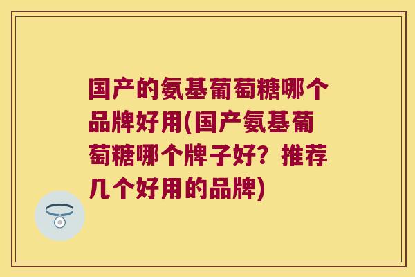 国产的氨基葡萄糖哪个品牌好用(国产氨基葡萄糖哪个牌子好?推荐几个好用的品牌)
