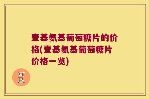 壹基氨基葡萄糖片的价格(壹基氨基葡萄糖片价格一览)