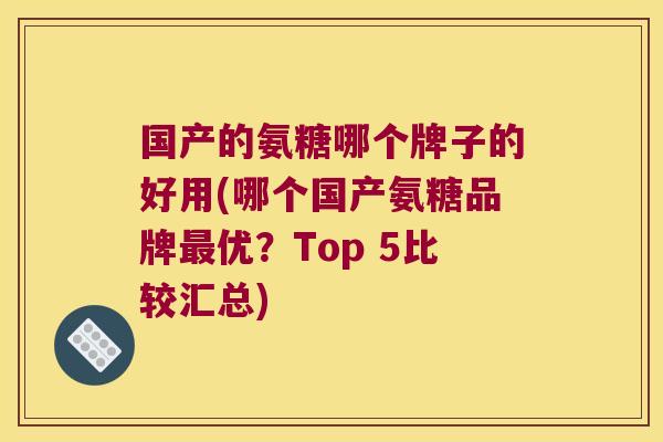 国产的氨糖哪个牌子的好用(哪个国产氨糖品牌最优？Top 5比较汇总)