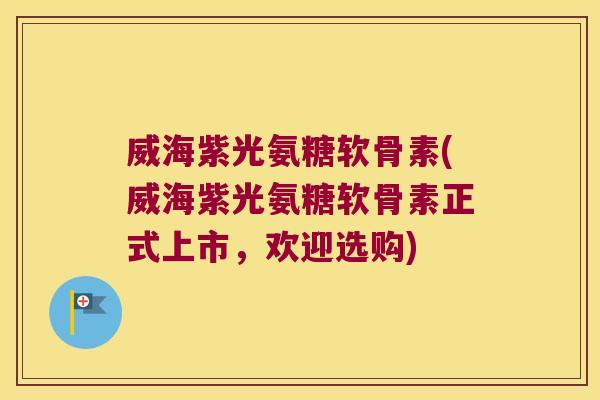 威海紫光氨糖软骨素(威海紫光氨糖软骨素正式上市,欢迎选购)