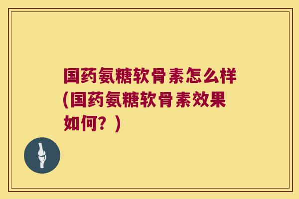 国药氨糖软骨素怎么样(国药氨糖软骨素效果如何?)