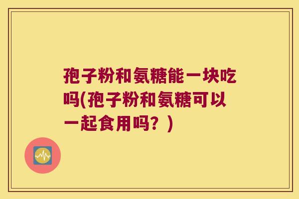 孢子粉和氨糖能一块吃吗(孢子粉和氨糖可以一起食用吗?)