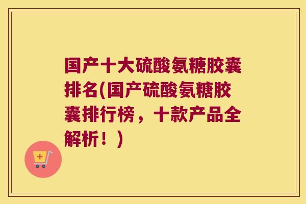 国产十大硫酸氨糖胶囊排名(国产硫酸氨糖胶囊排行榜,十款产品全解析!)