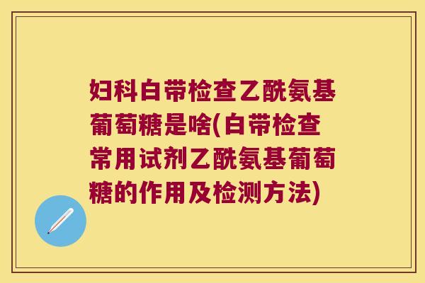 妇科白带检查乙酰氨基葡萄糖是啥(白带检查常用试剂乙酰氨基葡萄糖的作用及检测方法)