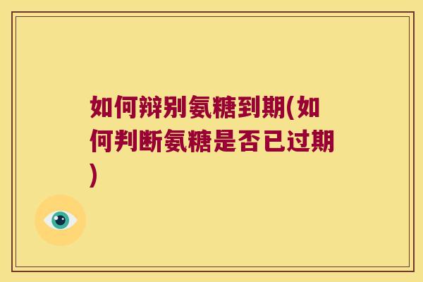 如何辩别氨糖到期(如何判断氨糖是否已过期)