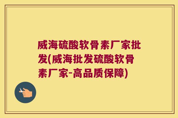 威海硫酸软骨素厂家批发(威海批发硫酸软骨素厂家-高品质保障)
