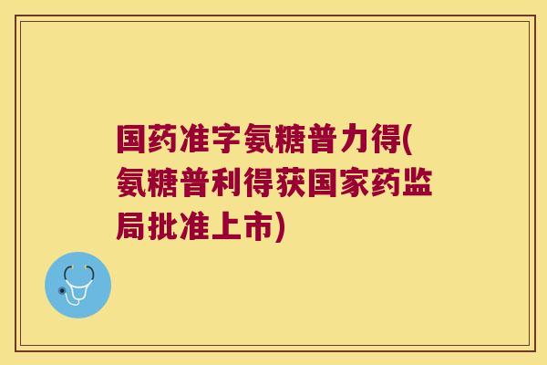 国药准字氨糖普力得(氨糖普利得获国家药监局批准上市)