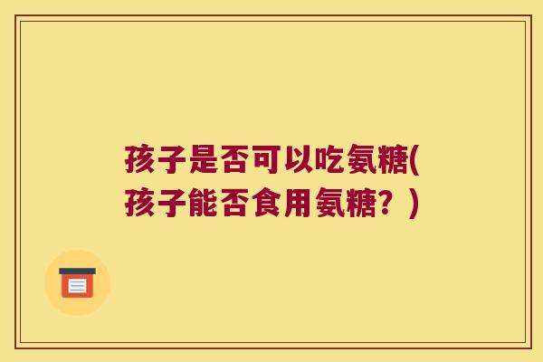 孩子是否可以吃氨糖(孩子能否食用氨糖?) 孩子是否可以吃氨糖(孩子能否食用氨糖?)