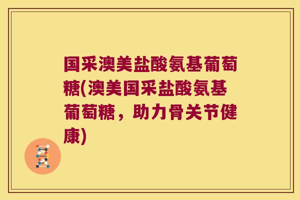 国采澳美盐酸氨基葡萄糖(澳美国采盐酸氨基葡萄糖,助力骨关节健康)