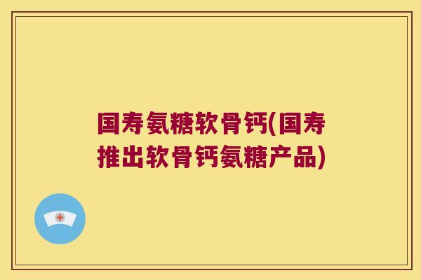 国寿氨糖软骨钙(国寿推出软骨钙氨糖产品)