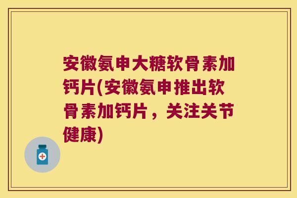 安徽氨申大糖软骨素加钙片(安徽氨申推出软骨素加钙片，关注关节健康)