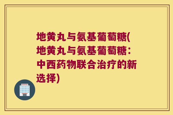 地黄丸与氨基葡萄糖(地黄丸与氨基葡萄糖:中西药物联合治疗的新选择)