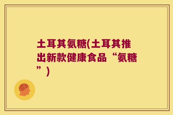土耳其氨糖(土耳其推出新款健康食品“氨糖”)