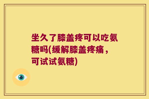 坐久了膝盖疼可以吃氨糖吗(缓解膝盖疼痛,可试试氨糖)
