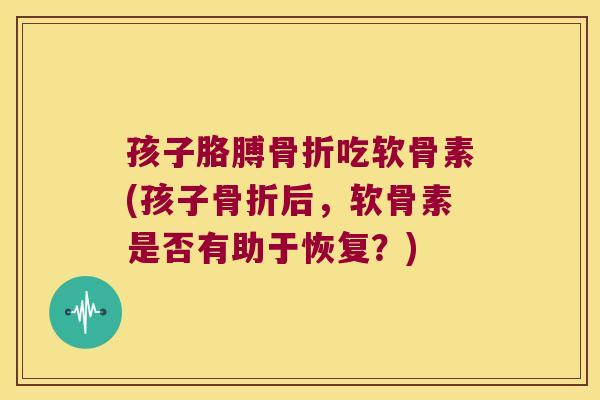 孩子胳膊骨折吃软骨素(孩子骨折后,软骨素是否有助于恢复?)