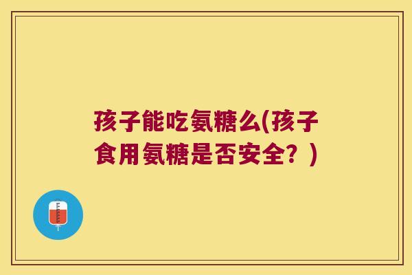 孩子能吃氨糖么(孩子食用氨糖是否安全？)