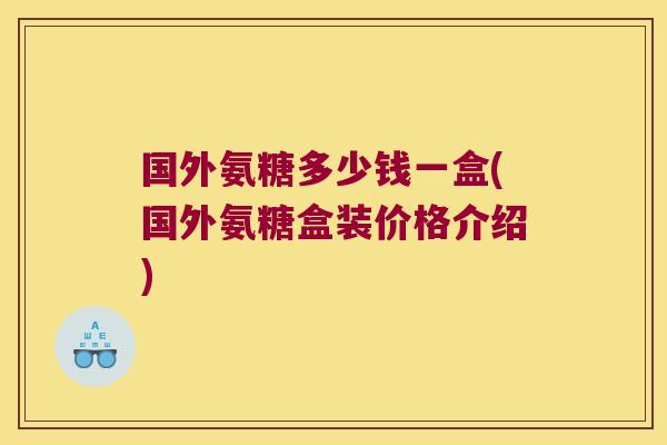 国外氨糖多少钱一盒(国外氨糖盒装价格介绍)