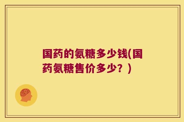 国药的氨糖多少钱(国药氨糖售价多少?) 国药的氨糖多少钱(国药氨糖售价多少?)